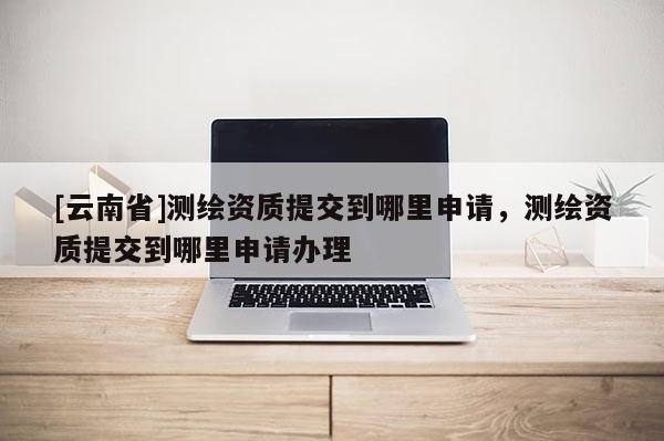 [云南省]測(cè)繪資質(zhì)提交到哪里申請(qǐng)，測(cè)繪資質(zhì)提交到哪里申請(qǐng)辦理