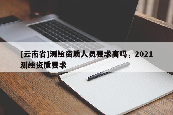 [云南省]測繪資質人員要求高嗎，2021測繪資質要求