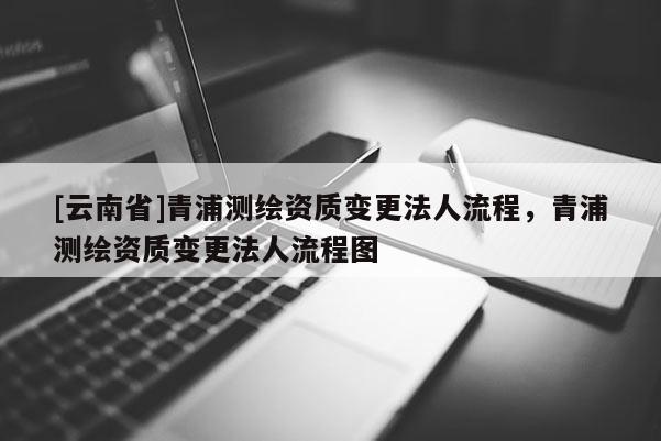 [云南省]青浦測繪資質變更法人流程，青浦測繪資質變更法人流程圖