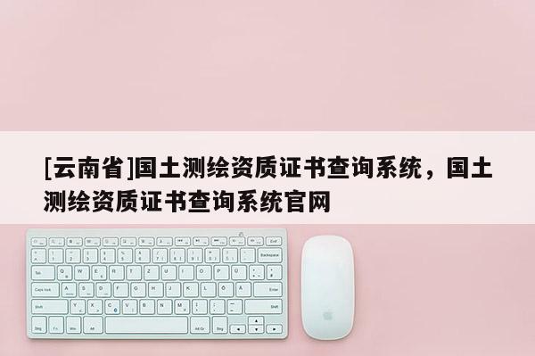 [云南省]國土測繪資質(zhì)證書查詢系統(tǒng)，國土測繪資質(zhì)證書查詢系統(tǒng)官網(wǎng)