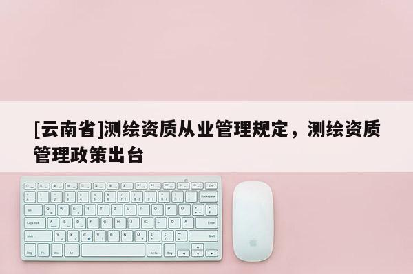 [云南省]測(cè)繪資質(zhì)從業(yè)管理規(guī)定，測(cè)繪資質(zhì)管理政策出臺(tái)