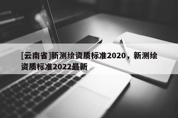 [云南省]新測繪資質標準2020，新測繪資質標準2022最新