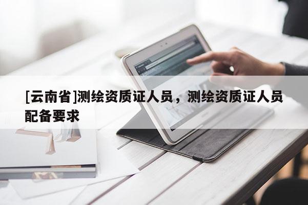 [云南省]測(cè)繪資質(zhì)證人員，測(cè)繪資質(zhì)證人員配備要求