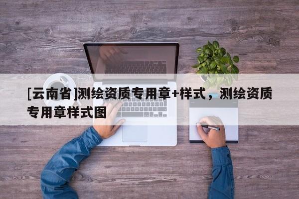[云南省]測(cè)繪資質(zhì)專用章+樣式，測(cè)繪資質(zhì)專用章樣式圖