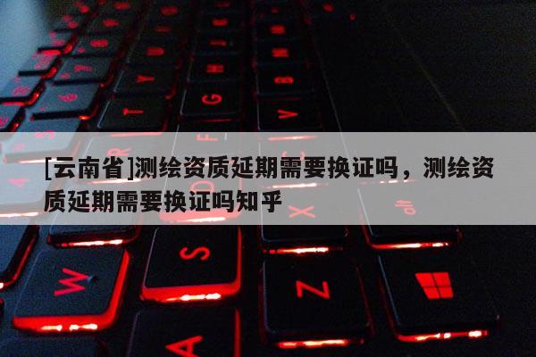 [云南省]測(cè)繪資質(zhì)延期需要換證嗎，測(cè)繪資質(zhì)延期需要換證嗎知乎
