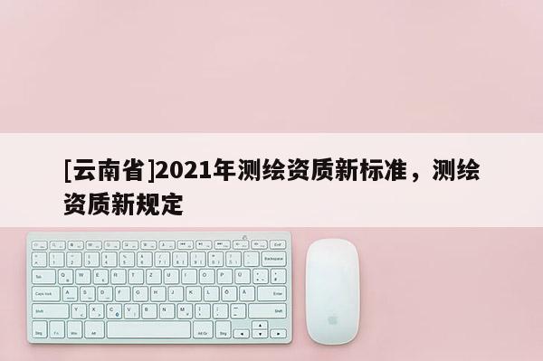 [云南省]2021年測繪資質新標準，測繪資質新規定