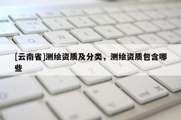[云南省]測繪資質及分類，測繪資質包含哪些