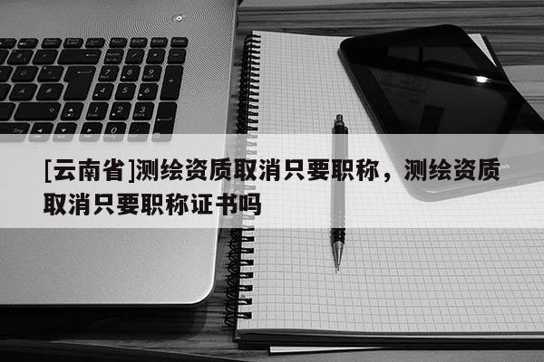 [云南省]測繪資質取消只要職稱，測繪資質取消只要職稱證書嗎