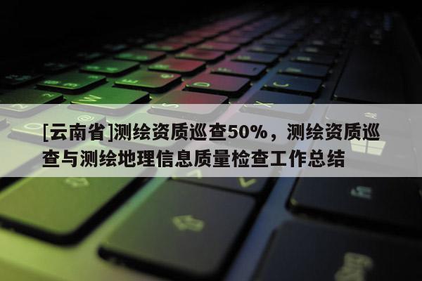 [云南省]測繪資質巡查50%，測繪資質巡查與測繪地理信息質量檢查工作總結