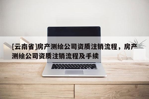 [云南省]房產測繪公司資質注銷流程，房產測繪公司資質注銷流程及手續