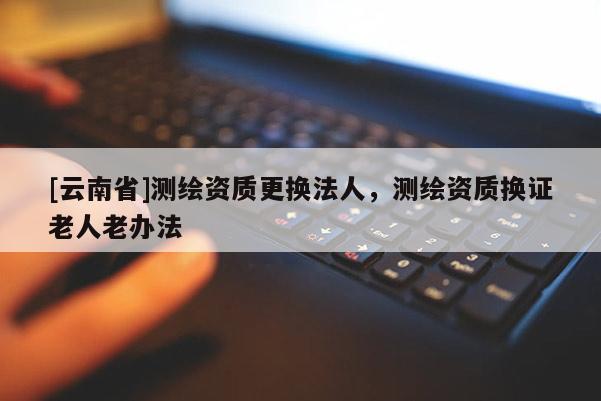 [云南省]測繪資質更換法人，測繪資質換證老人老辦法