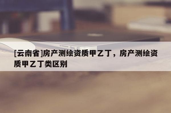 [云南省]房產(chǎn)測(cè)繪資質(zhì)甲乙丁，房產(chǎn)測(cè)繪資質(zhì)甲乙丁類區(qū)別