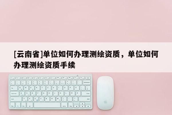 [云南省]單位如何辦理測繪資質，單位如何辦理測繪資質手續