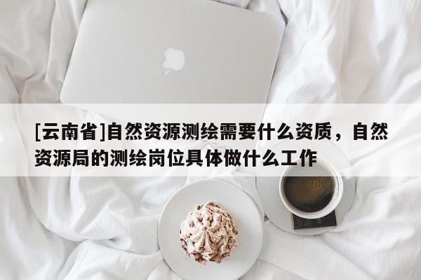 [云南省]自然資源測繪需要什么資質，自然資源局的測繪崗位具體做什么工作