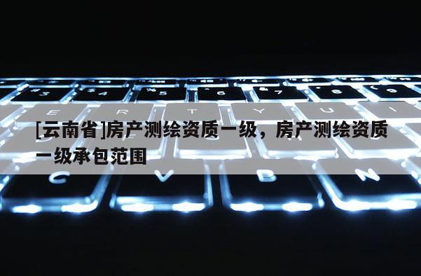 [云南省]房產(chǎn)測繪資質(zhì)一級，房產(chǎn)測繪資質(zhì)一級承包范圍