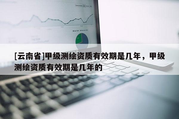 [云南省]甲級測繪資質有效期是幾年，甲級測繪資質有效期是幾年的
