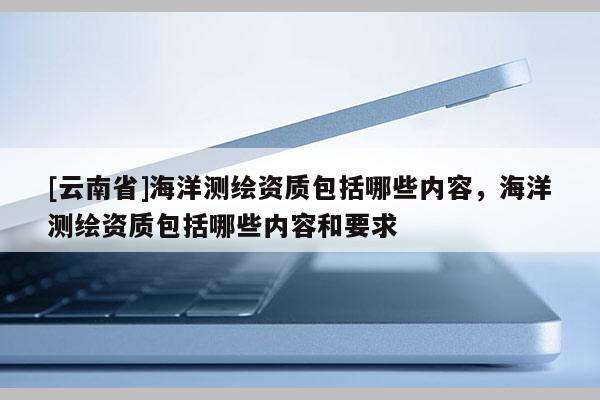 [云南省]海洋測繪資質包括哪些內容，海洋測繪資質包括哪些內容和要求