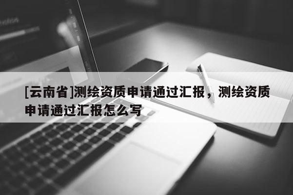 [云南省]測繪資質申請通過匯報，測繪資質申請通過匯報怎么寫