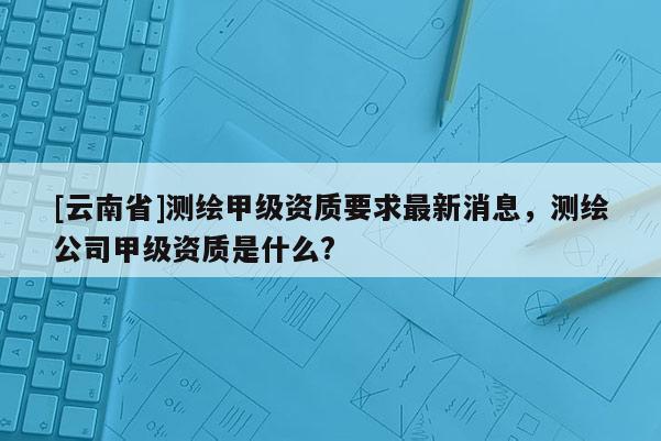 [云南省]測(cè)繪甲級(jí)資質(zhì)要求最新消息，測(cè)繪公司甲級(jí)資質(zhì)是什么?