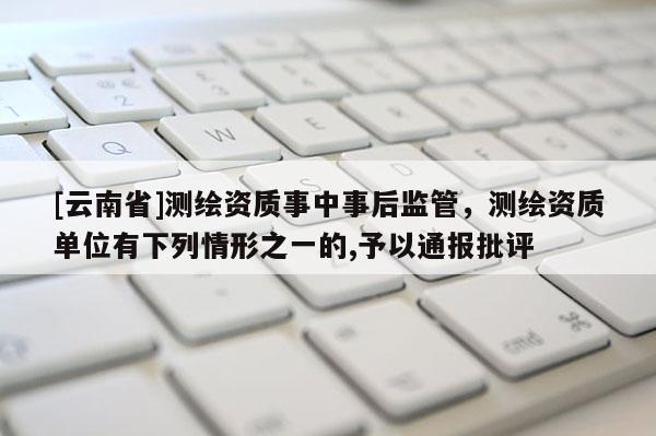 [云南省]測繪資質事中事后監管，測繪資質單位有下列情形之一的,予以通報批評