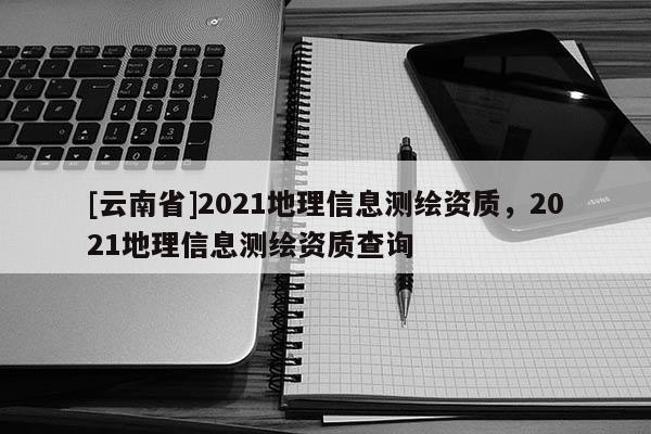 [云南省]2021地理信息測繪資質，2021地理信息測繪資質查詢