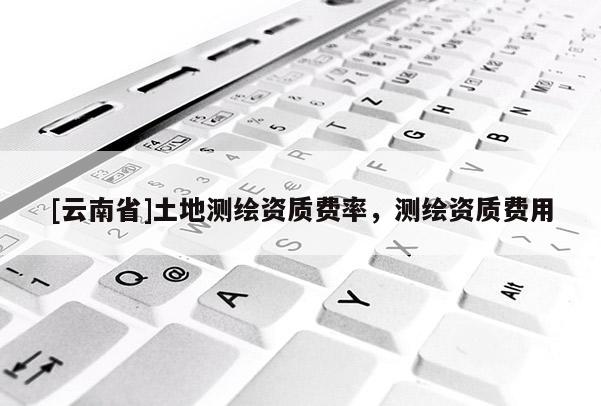 [云南省]土地測繪資質(zhì)費率，測繪資質(zhì)費用