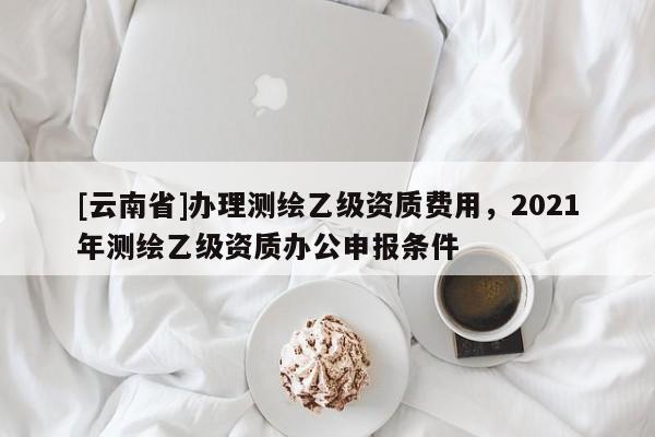 [云南省]辦理測繪乙級資質費用，2021年測繪乙級資質辦公申報條件