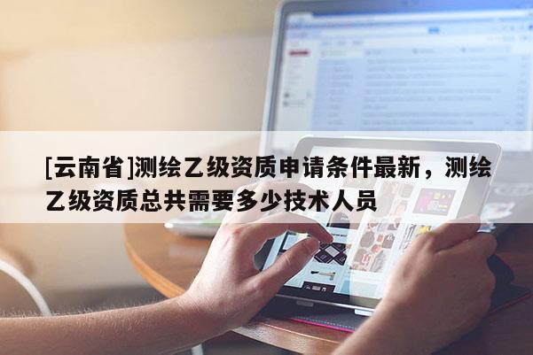 [云南省]測繪乙級資質申請條件最新，測繪乙級資質總共需要多少技術人員