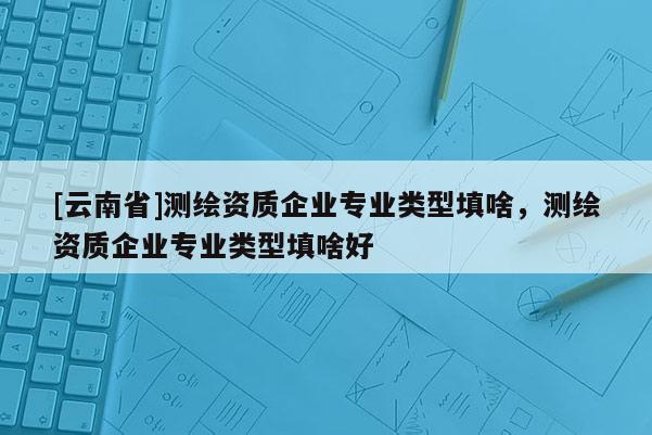 [云南省]測繪資質企業專業類型填啥，測繪資質企業專業類型填啥好