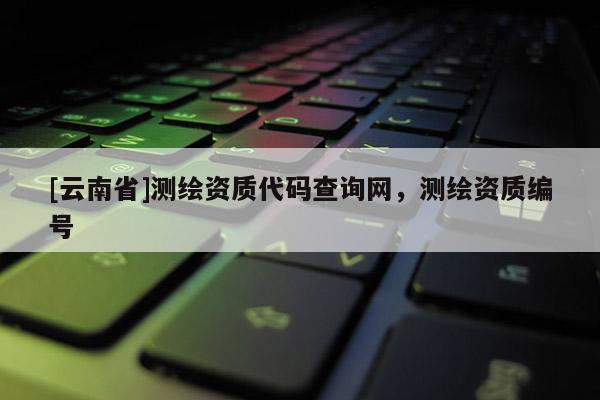 [云南省]測(cè)繪資質(zhì)代碼查詢網(wǎng)，測(cè)繪資質(zhì)編號(hào)
