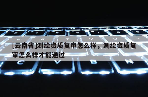 [云南省]測(cè)繪資質(zhì)復(fù)審怎么樣，測(cè)繪資質(zhì)復(fù)審怎么樣才能通過