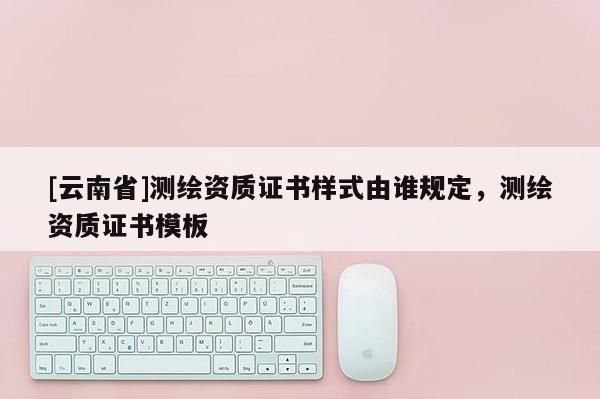 [云南省]測(cè)繪資質(zhì)證書樣式由誰(shuí)規(guī)定，測(cè)繪資質(zhì)證書模板