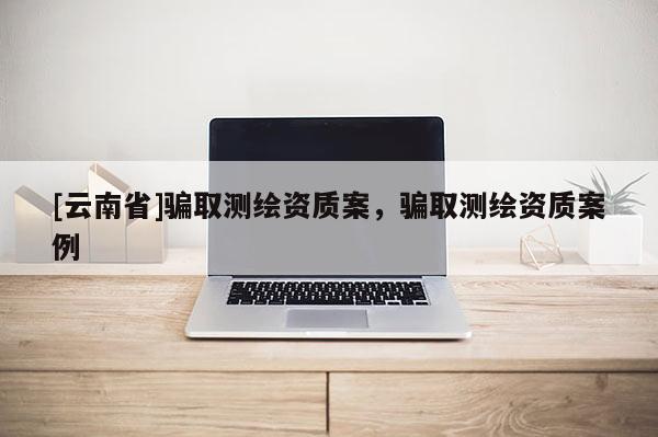 [云南省]騙取測繪資質案，騙取測繪資質案例