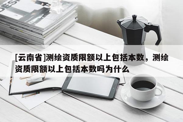 [云南省]測繪資質限額以上包括本數，測繪資質限額以上包括本數嗎為什么