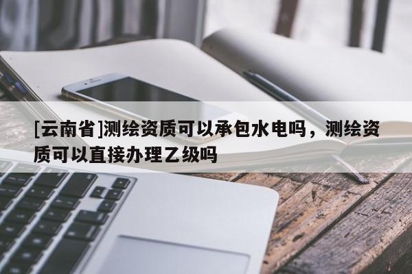[云南省]測繪資質可以承包水電嗎，測繪資質可以直接辦理乙級嗎