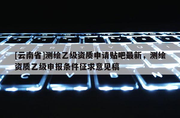 [云南省]測繪乙級資質申請貼吧最新，測繪資質乙級申報條件征求意見稿
