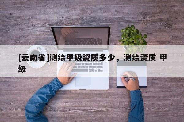 [云南省]測繪甲級資質多少，測繪資質 甲級