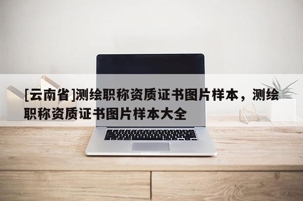 [云南省]測繪職稱資質證書圖片樣本，測繪職稱資質證書圖片樣本大全
