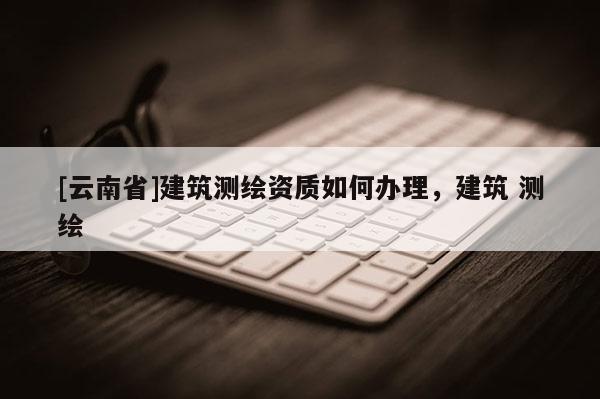 [云南省]建筑測繪資質如何辦理，建筑 測繪