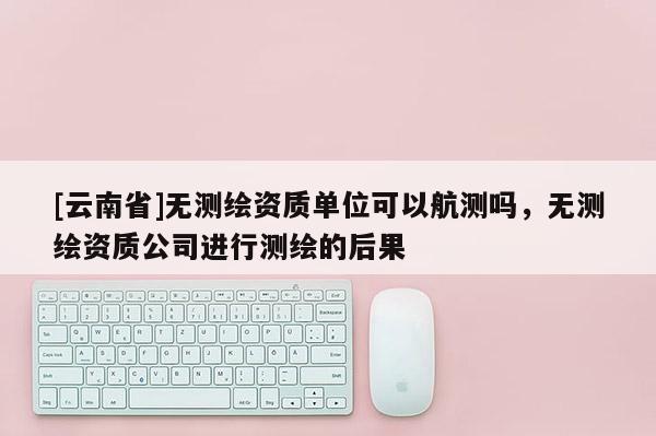 [云南省]無測繪資質(zhì)單位可以航測嗎，無測繪資質(zhì)公司進行測繪的后果