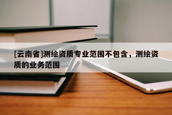 [云南省]測繪資質專業范圍不包含，測繪資質的業務范圍