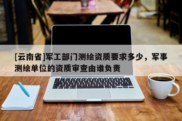 [云南省]軍工部門測繪資質(zhì)要求多少，軍事測繪單位的資質(zhì)審查由誰負責