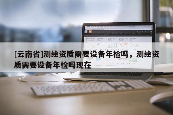 [云南省]測繪資質需要設備年檢嗎，測繪資質需要設備年檢嗎現在