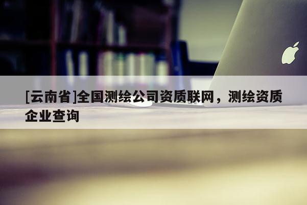 [云南省]全國測繪公司資質聯網，測繪資質企業查詢
