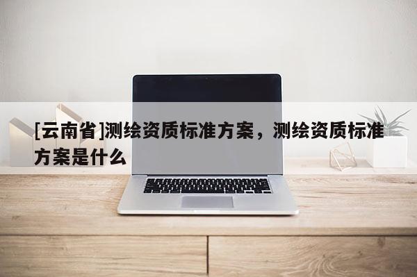 [云南省]測繪資質標準方案，測繪資質標準方案是什么