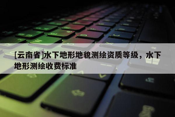 [云南省]水下地形地貌測繪資質(zhì)等級，水下地形測繪收費(fèi)標(biāo)準(zhǔn)