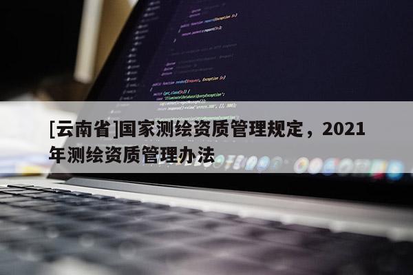 [云南省]國家測繪資質管理規定，2021年測繪資質管理辦法