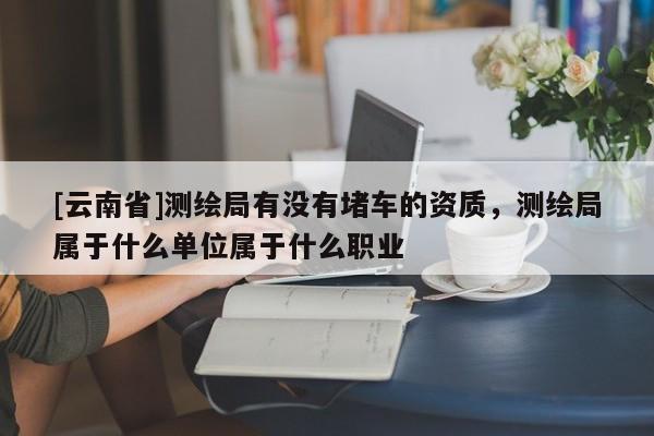 [云南省]測繪局有沒有堵車的資質，測繪局屬于什么單位屬于什么職業