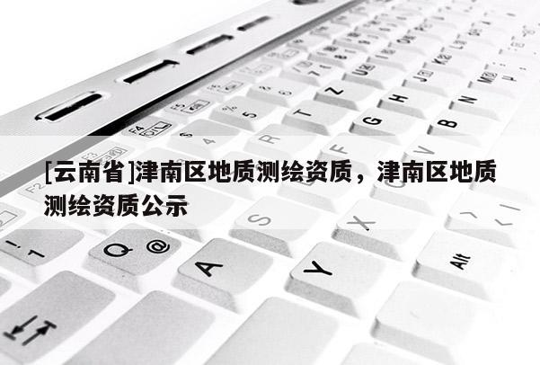 [云南省]津南區地質測繪資質，津南區地質測繪資質公示