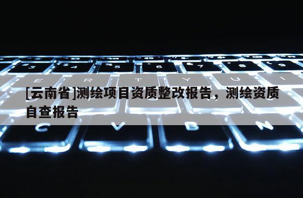 [云南省]測繪項(xiàng)目資質(zhì)整改報(bào)告，測繪資質(zhì)自查報(bào)告
